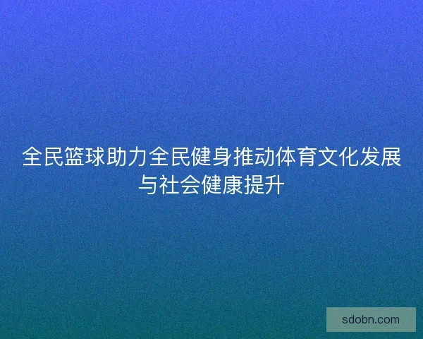 全民篮球助力全民健身推动体育文化发展与社会健康提升