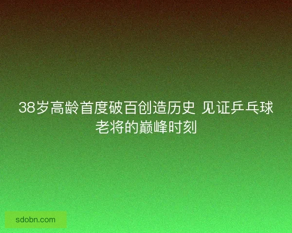 38岁高龄首度破百创造历史 见证乒乓球老将的巅峰时刻