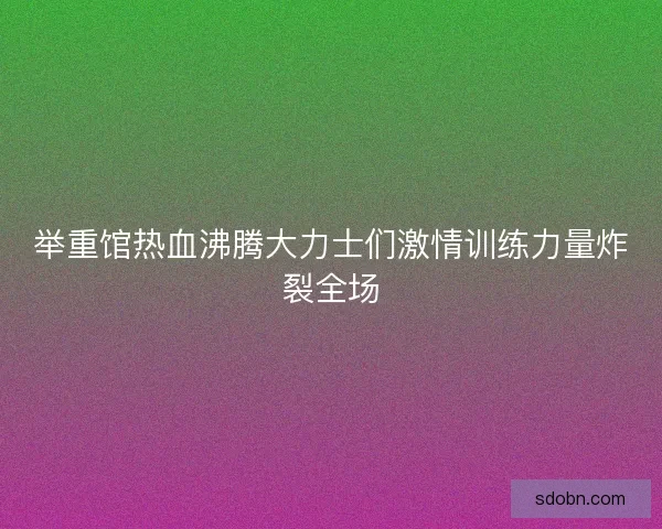 举重馆热血沸腾大力士们激情训练力量炸裂全场