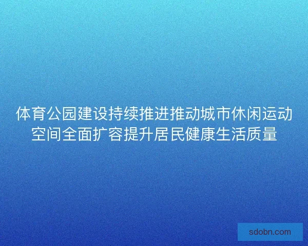 体育公园建设持续推进推动城市休闲运动空间全面扩容提升居民健康生活质量