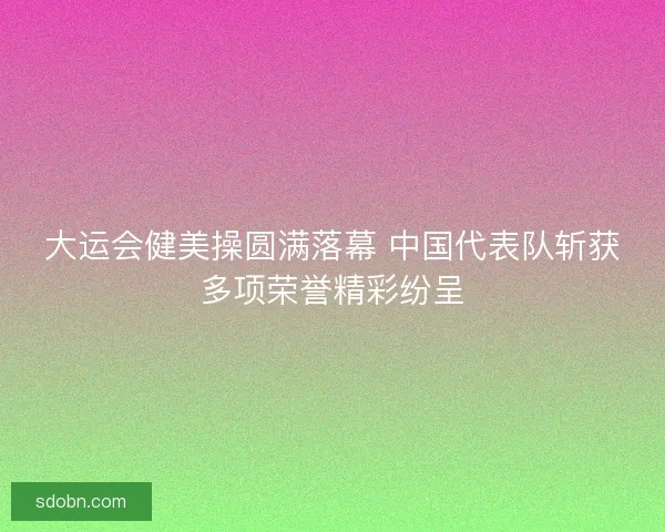 大运会健美操圆满落幕 中国代表队斩获多项荣誉精彩纷呈