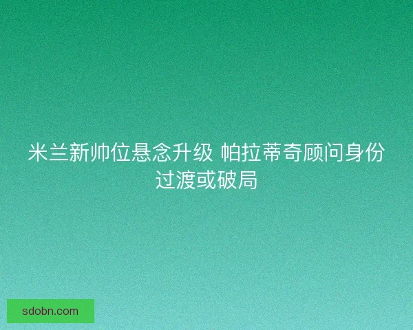 米兰新帅位悬念升级 帕拉蒂奇顾问身份过渡或破局