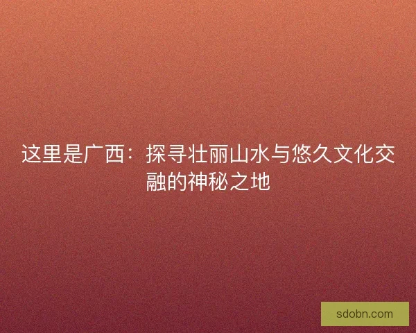 这里是广西：探寻壮丽山水与悠久文化交融的神秘之地