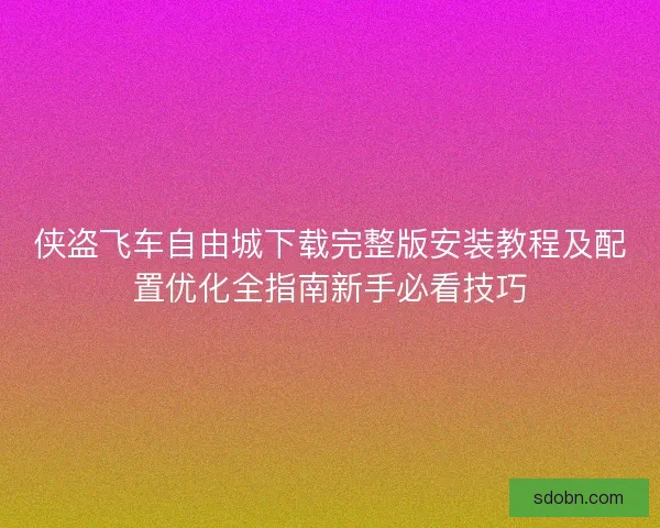 侠盗飞车自由城下载完整版安装教程及配置优化全指南新手必看技巧