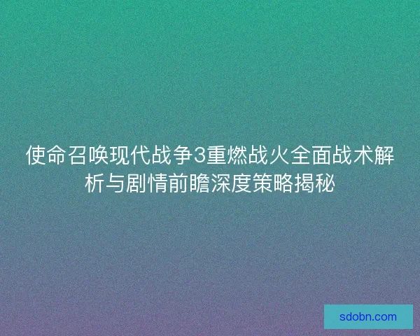 使命召唤现代战争3重燃战火全面战术解析与剧情前瞻深度策略揭秘