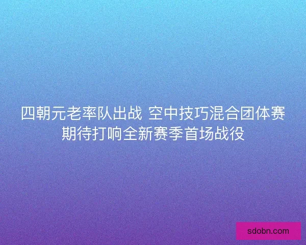 四朝元老率队出战 空中技巧混合团体赛期待打响全新赛季首场战役